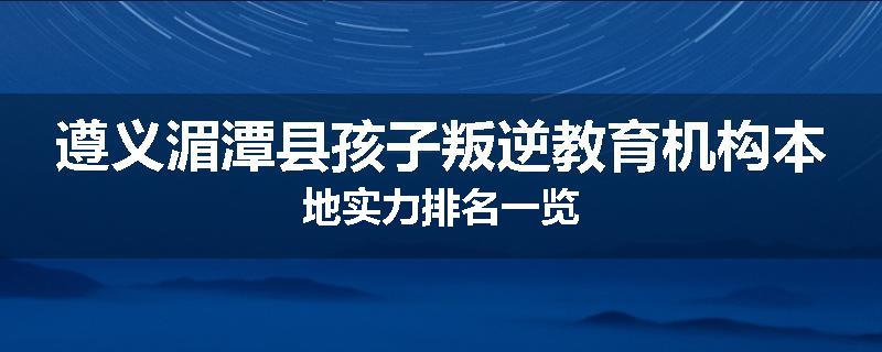 遵义湄潭县孩子叛逆教育机构本地实力排名一览