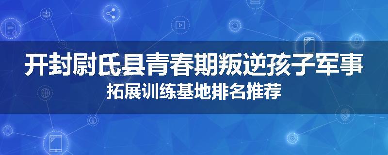 开封尉氏县青春期叛逆孩子军事拓展训练基地排名推荐