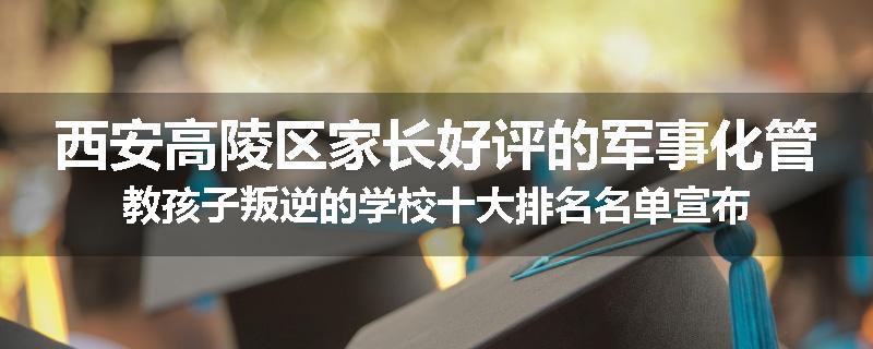 西安高陵区家长好评的军事化管教孩子叛逆的学校十大排名名单宣布