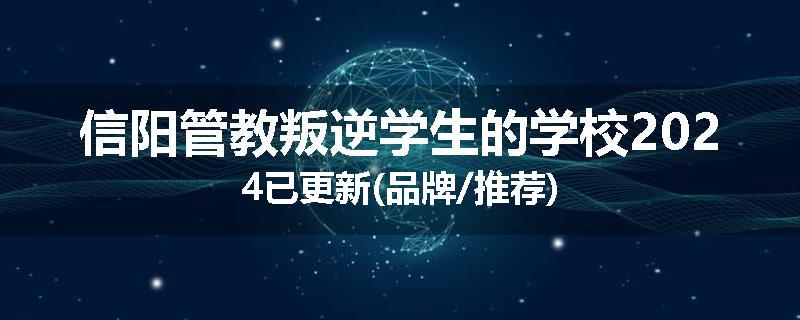 信阳管教叛逆学生的学校2024已更新(品牌/推荐)