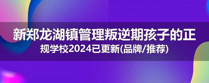 新郑龙湖镇管理叛逆期孩子的正规学校2024已更新(品牌/推荐)