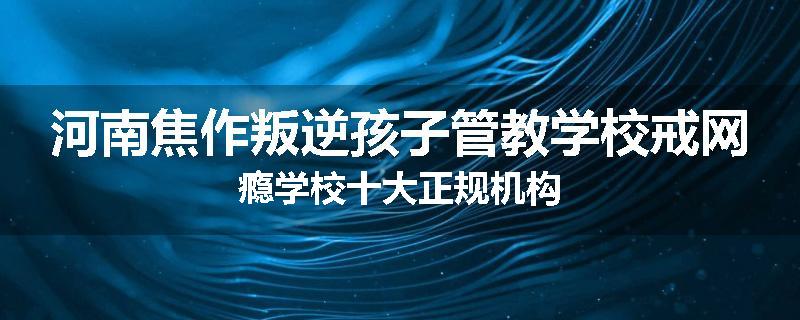 河南焦作叛逆孩子管教学校戒网瘾学校十大正规机构