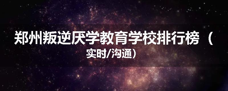 郑州叛逆厌学教育学校排行榜（实时/沟通）