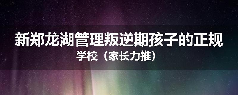 新郑龙湖管理叛逆期孩子的正规学校（家长力推）