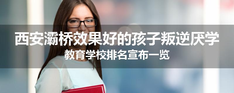 西安灞桥效果好的孩子叛逆厌学教育学校排名宣布一览