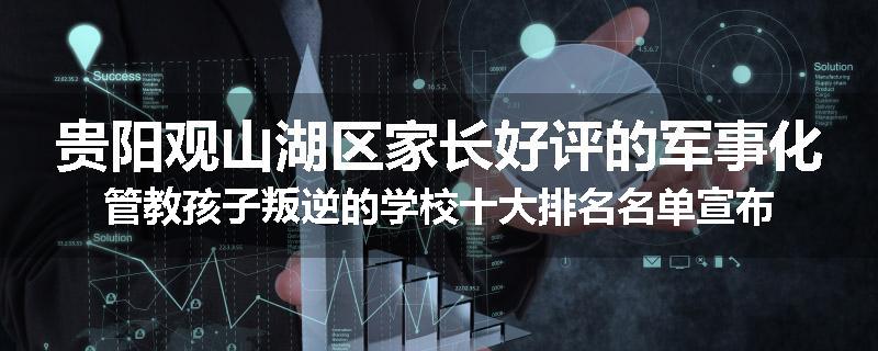 贵阳观山湖区家长好评的军事化管教孩子叛逆的学校十大排名名单宣布