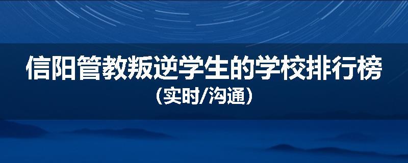 信阳管教叛逆学生的学校排行榜（实时/沟通）