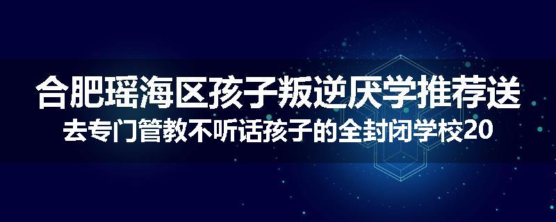 合肥瑶海区孩子叛逆厌学推荐送去专门管教不听话孩子的全封闭学校2024已更新(品牌/推荐)