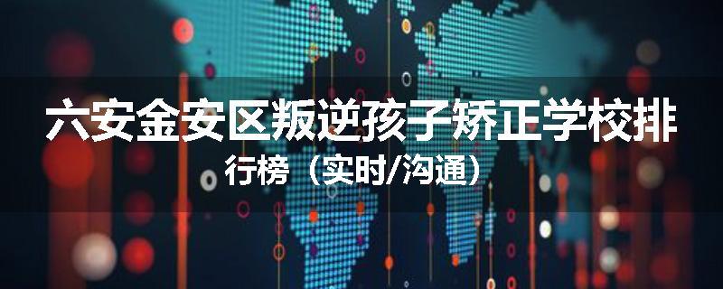 六安金安区叛逆孩子矫正学校排行榜（实时/沟通）