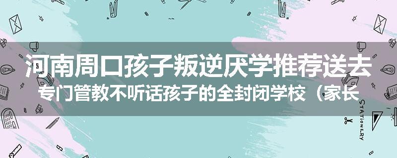 河南周口孩子叛逆厌学推荐送去专门管教不听话孩子的全封闭学校（家长力推）