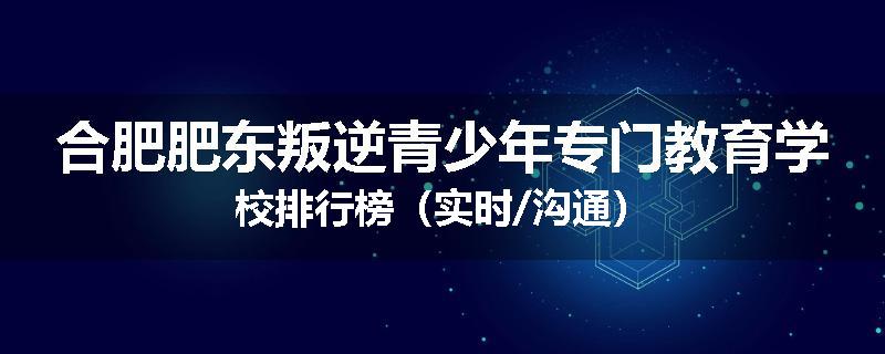 合肥肥东叛逆青少年专门教育学校排行榜（实时/沟通）