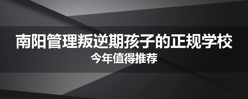 南阳管理叛逆期孩子的正规学校今年值得推荐