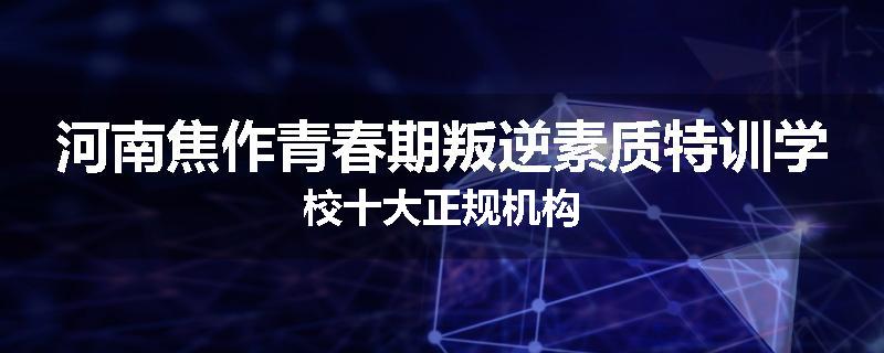 河南焦作青春期叛逆素质特训学校十大正规机构
