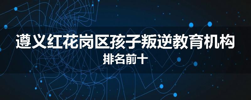 遵义红花岗区孩子叛逆教育机构排名前十