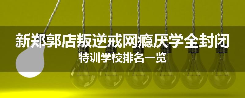 新郑郭店叛逆戒网瘾厌学全封闭特训学校排名一览