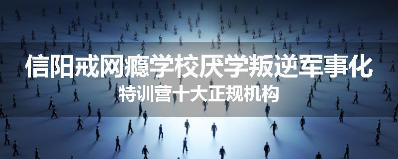 信阳戒网瘾学校厌学叛逆军事化特训营十大正规机构