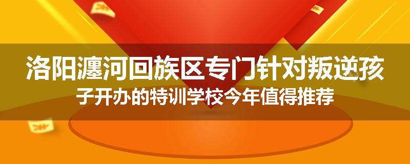 洛阳瀍河回族区专门针对叛逆孩子开办的特训学校今年值得推荐