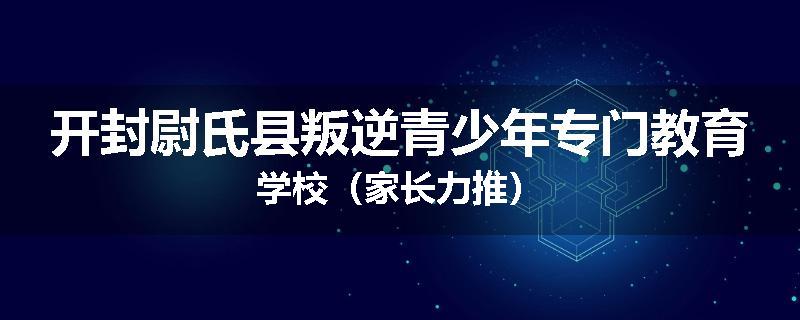 开封尉氏县叛逆青少年专门教育学校（家长力推）