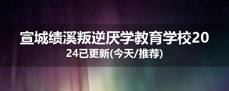 宣城绩溪叛逆厌学教育学校2024已更新(今天/推荐)