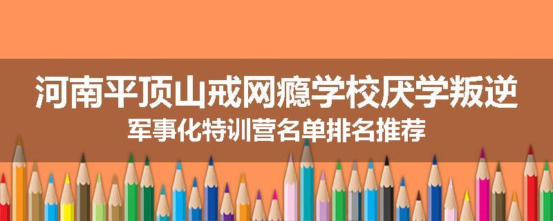 河南平顶山戒网瘾学校厌学叛逆军事化特训营名单排名推荐