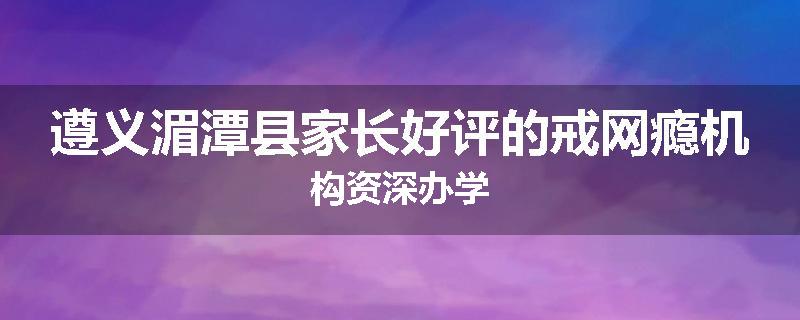 遵义湄潭县家长好评的戒网瘾机构资深办学