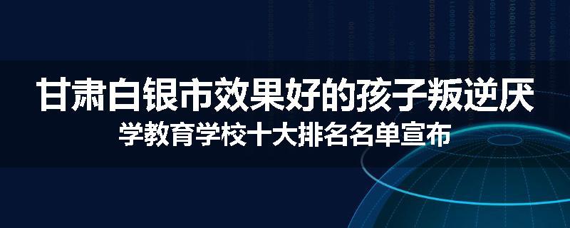甘肃白银市效果好的孩子叛逆厌学教育学校十大排名名单宣布