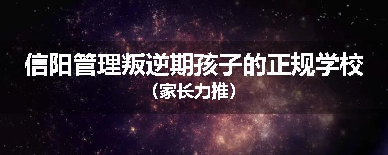 信阳管理叛逆期孩子的正规学校（家长力推）