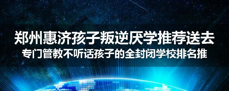 郑州惠济孩子叛逆厌学推荐送去专门管教不听话孩子的全封闭学校排名推荐