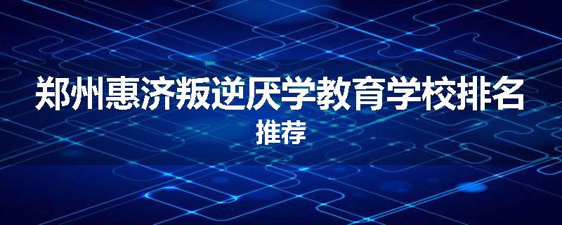 郑州惠济叛逆厌学教育学校排名推荐
