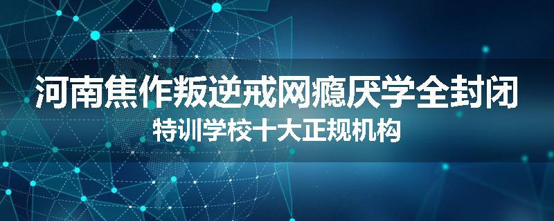 河南焦作叛逆戒网瘾厌学全封闭特训学校十大正规机构