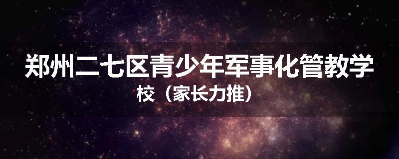 郑州二七区青少年军事化管教学校（家长力推）
