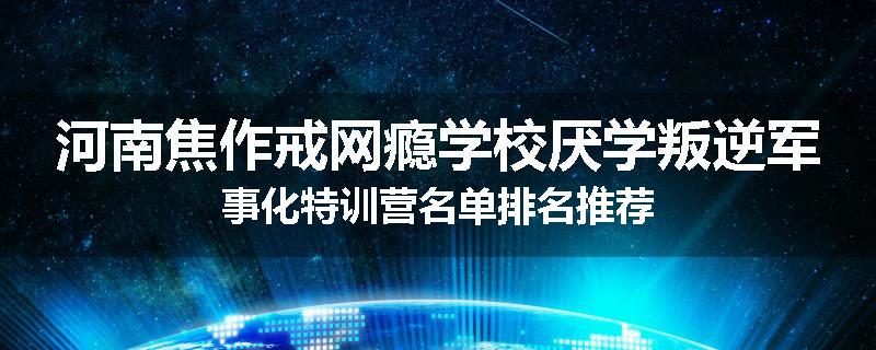 河南焦作戒网瘾学校厌学叛逆军事化特训营名单排名推荐