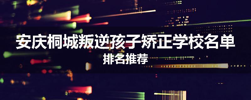安庆桐城叛逆孩子矫正学校名单排名推荐