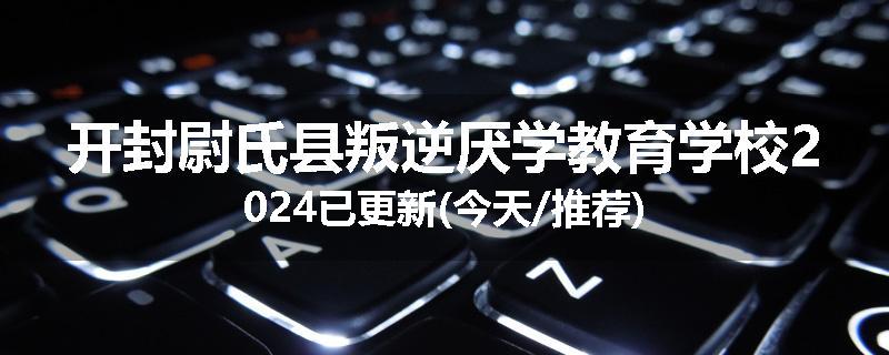 开封尉氏县叛逆厌学教育学校2024已更新(今天/推荐)