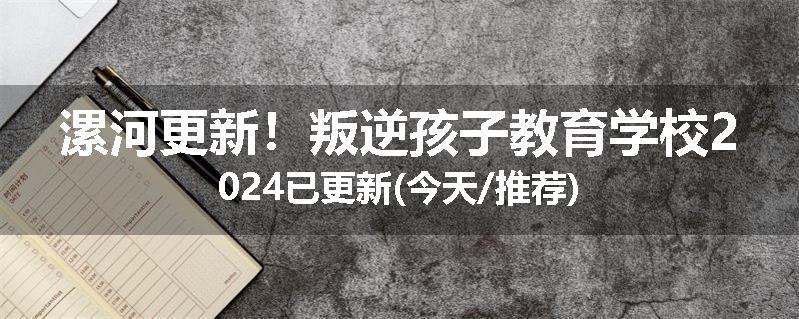 漯河更新！叛逆孩子教育学校2024已更新(今天/推荐)
