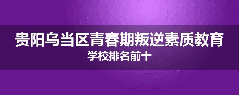 贵阳乌当区青春期叛逆素质教育学校排名前十