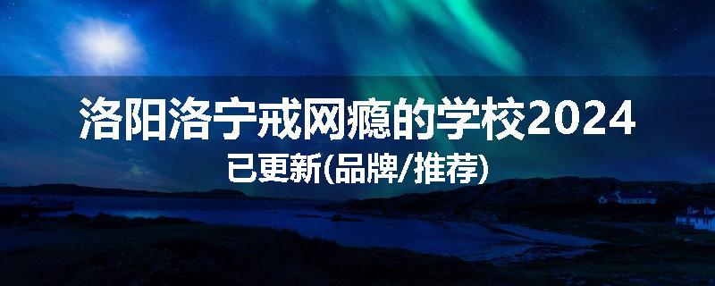 洛阳洛宁戒网瘾的学校2024已更新(品牌/推荐)
