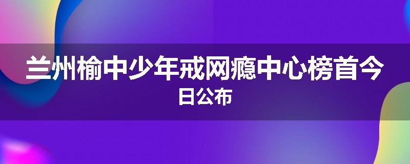 兰州榆中少年戒网瘾中心榜首今日公布