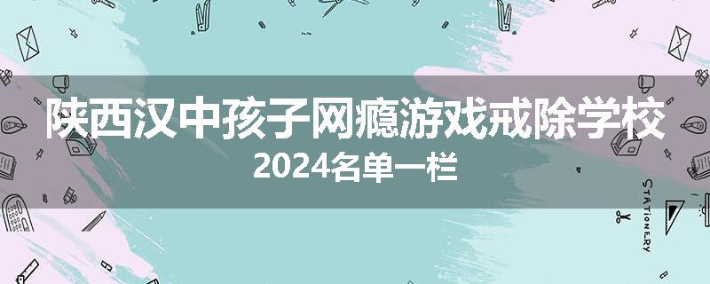 陕西汉中孩子网瘾游戏戒除学校2024名单一栏