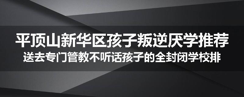 平顶山新华区孩子叛逆厌学推荐送去专门管教不听话孩子的全封闭学校排行榜（实时/沟通）
