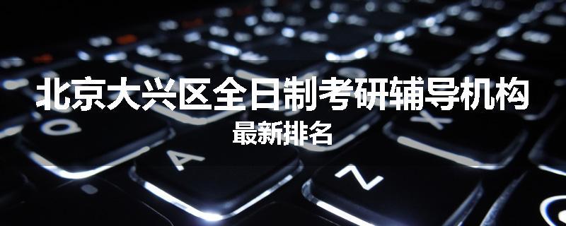 北京大兴区全日制考研辅导机构最新排名