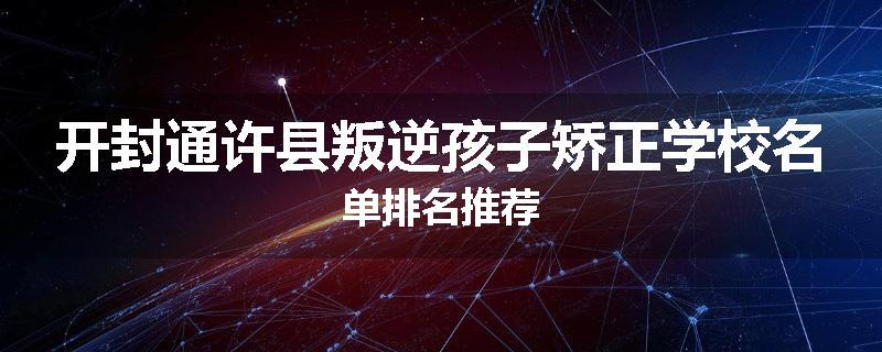 开封通许县叛逆孩子矫正学校名单排名推荐