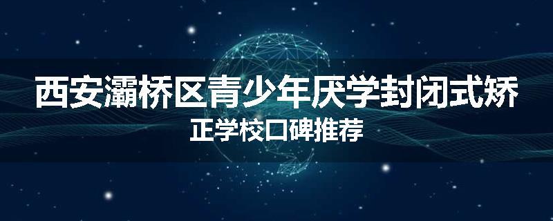 西安灞桥区青少年厌学封闭式矫正学校口碑推荐
