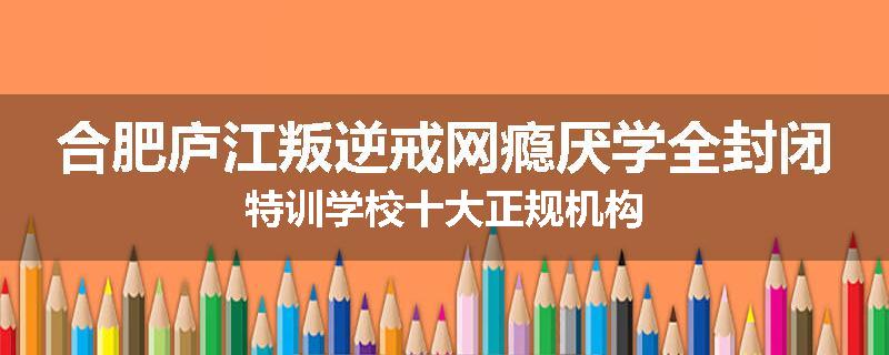 合肥庐江叛逆戒网瘾厌学全封闭特训学校十大正规机构