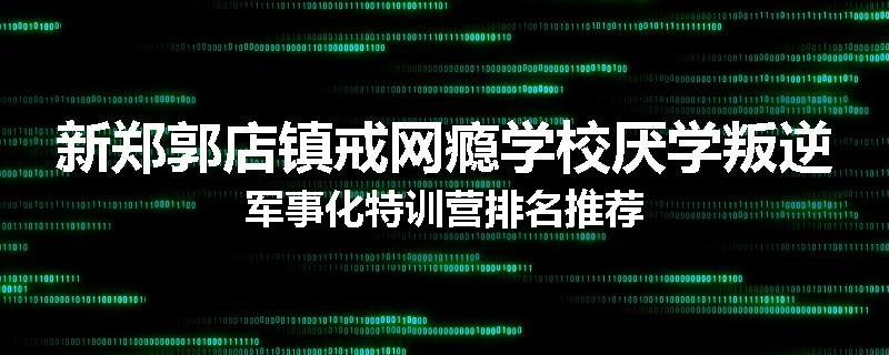 新郑郭店镇戒网瘾学校厌学叛逆军事化特训营排名推荐