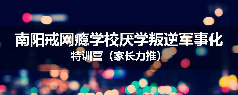 南阳戒网瘾学校厌学叛逆军事化特训营（家长力推）