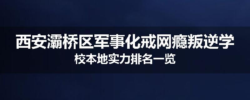 西安灞桥区军事化戒网瘾叛逆学校本地实力排名一览