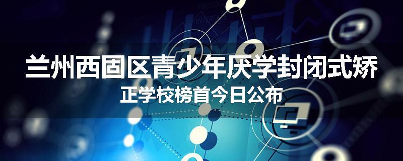 兰州西固区青少年厌学封闭式矫正学校榜首今日公布