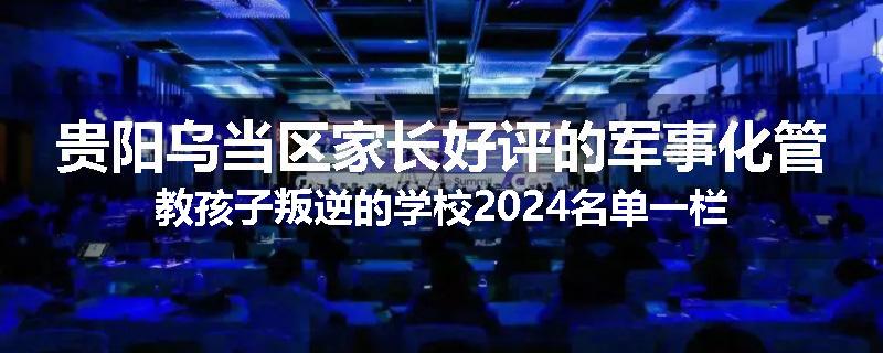 贵阳乌当区家长好评的军事化管教孩子叛逆的学校2024名单一栏