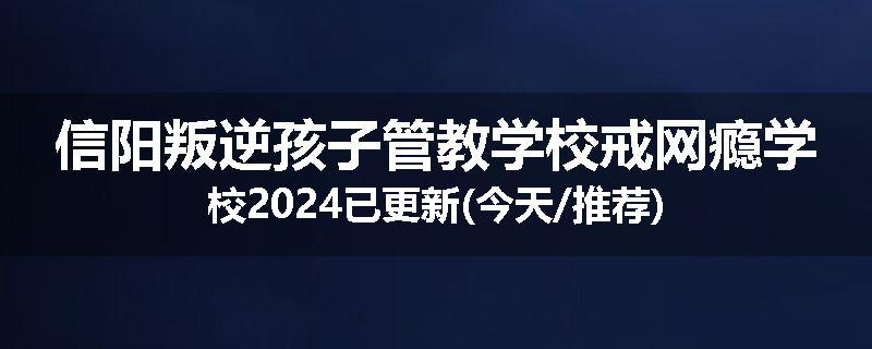 信阳叛逆孩子管教学校戒网瘾学校2024已更新(今天/推荐)